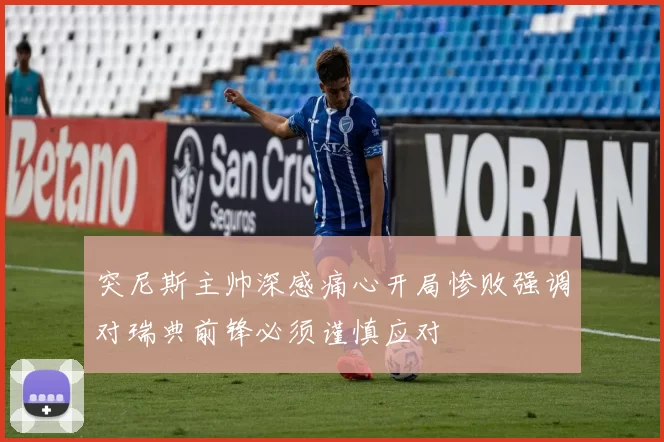 突尼斯主帅深感痛心开局惨败强调对瑞典前锋必须谨慎应对