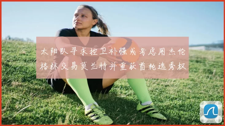 太阳队寻求控卫补强或考虑用杰伦格林交易莫兰特并重获首轮选秀权